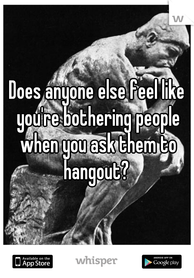 Does anyone else feel like you're bothering people when you ask them to hangout? 
