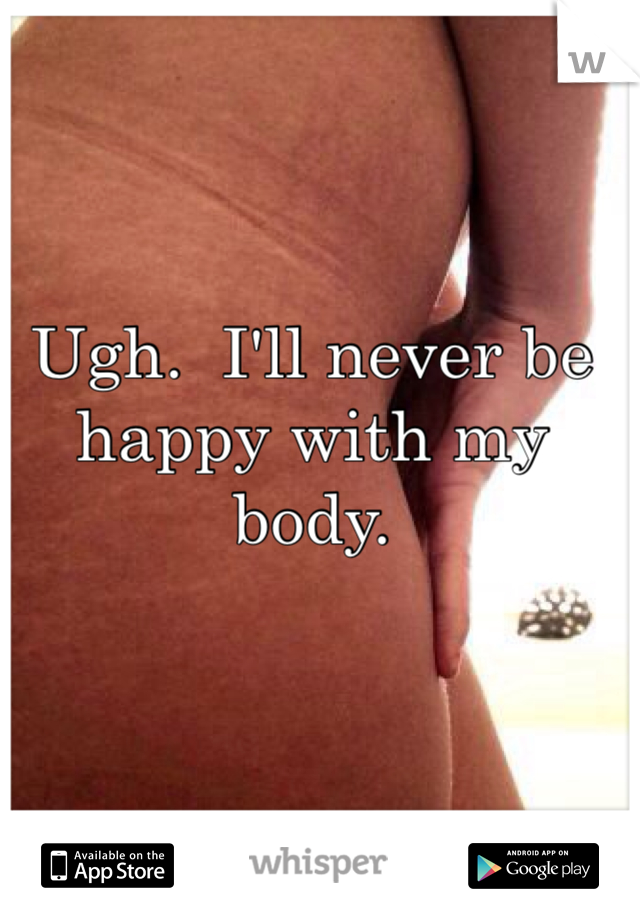 Ugh.  I'll never be happy with my body. 