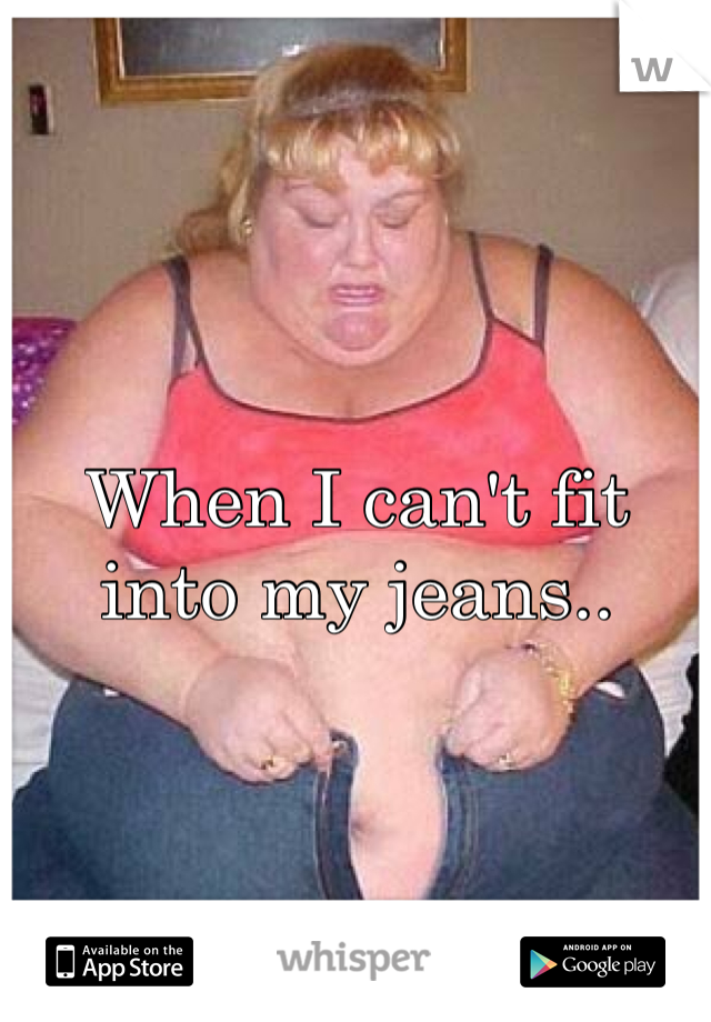 When I can't fit into my jeans..