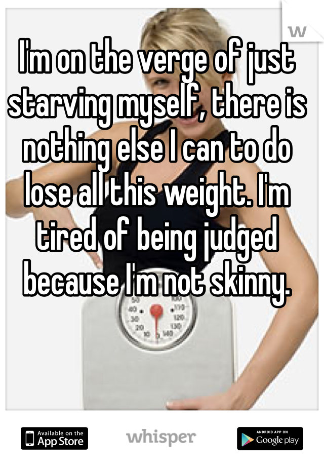 I'm on the verge of just starving myself, there is nothing else I can to do lose all this weight. I'm tired of being judged because I'm not skinny. 