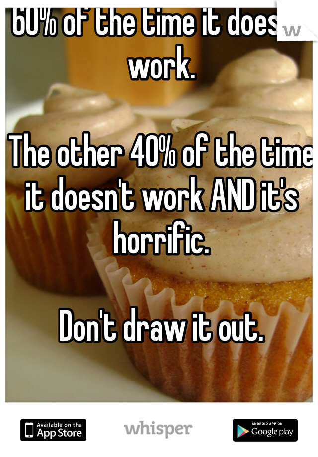 60% of the time it doesn't work.

The other 40% of the time it doesn't work AND it's horrific.

Don't draw it out.