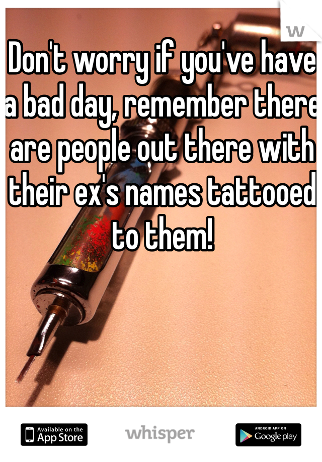 Don't worry if you've have a bad day, remember there are people out there with their ex's names tattooed to them! 