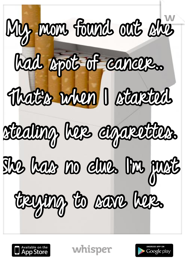 My mom found out she had spot of cancer.. That's when I started stealing her cigarettes. She has no clue. I'm just trying to save her.