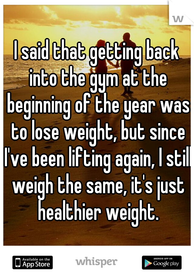 I said that getting back into the gym at the beginning of the year was to lose weight, but since I've been lifting again, I still weigh the same, it's just healthier weight.