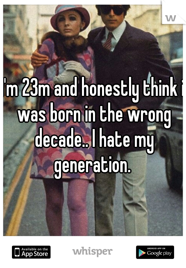 I'm 23m and honestly think i was born in the wrong decade.. I hate my generation. 