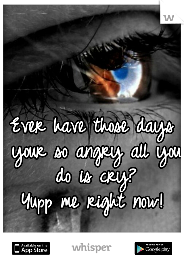 Ever have those days your so angry all you do is cry?
Yupp me right now!