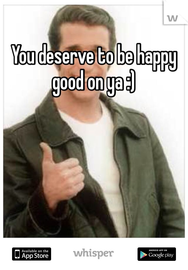 You deserve to be happy good on ya :)