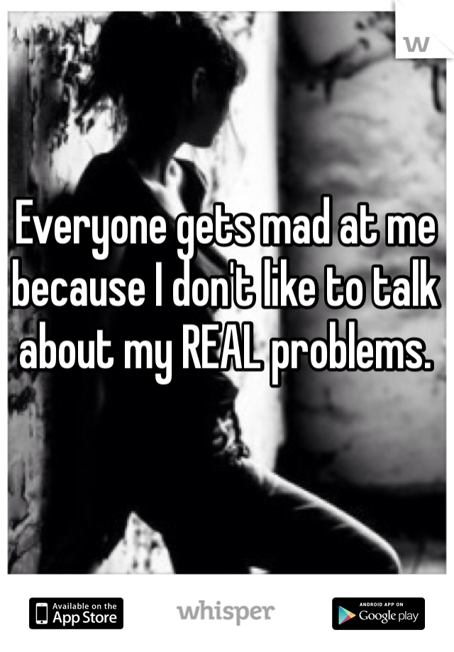 Everyone gets mad at me because I don't like to talk about my REAL problems. 