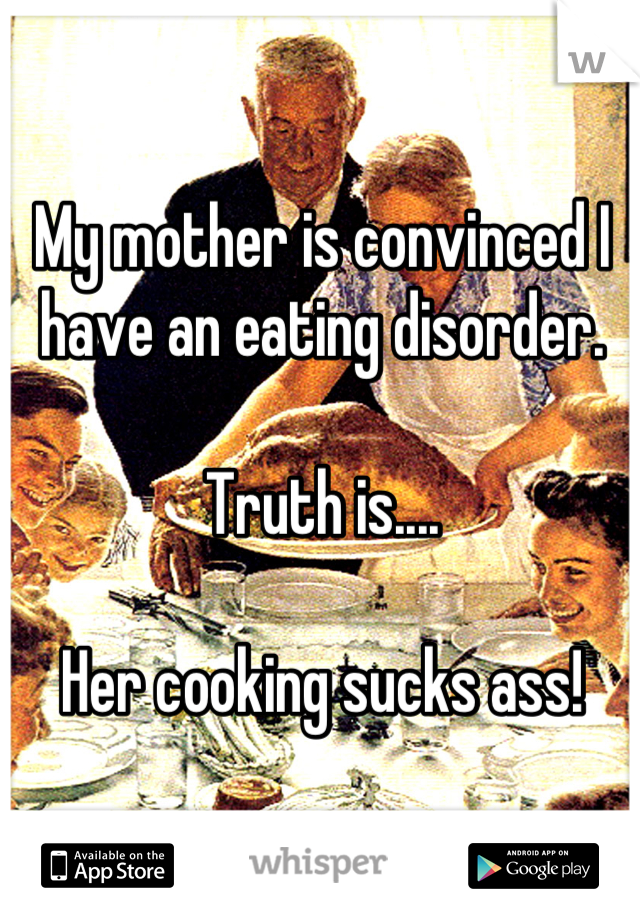 My mother is convinced I have an eating disorder. 

Truth is....

Her cooking sucks ass!