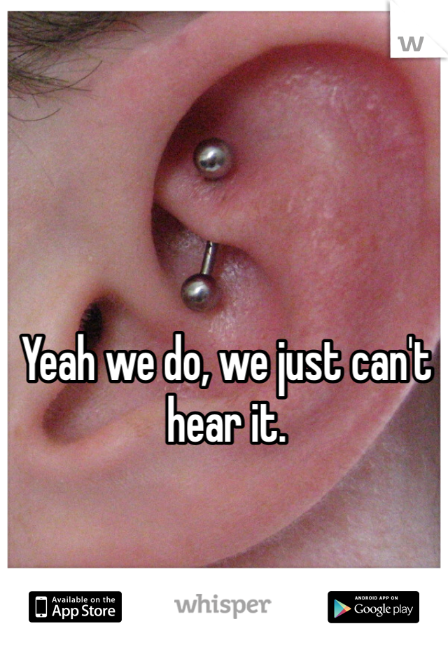 Yeah we do, we just can't hear it. 