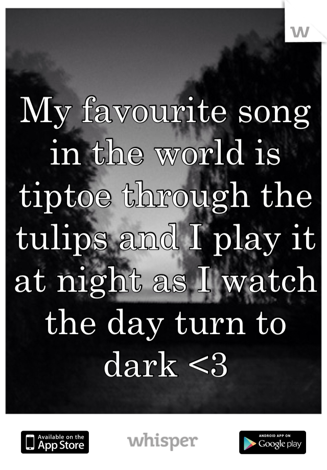 My favourite song in the world is tiptoe through the tulips and I play it at night as I watch the day turn to dark <3