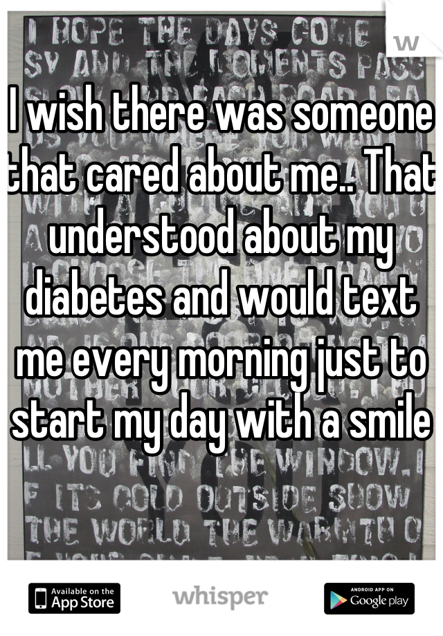 I wish there was someone that cared about me.. That understood about my diabetes and would text me every morning just to start my day with a smile 
