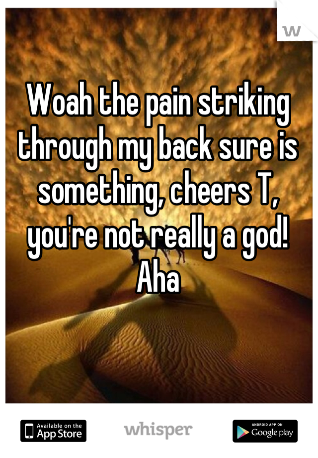 Woah the pain striking through my back sure is something, cheers T, you're not really a god! Aha