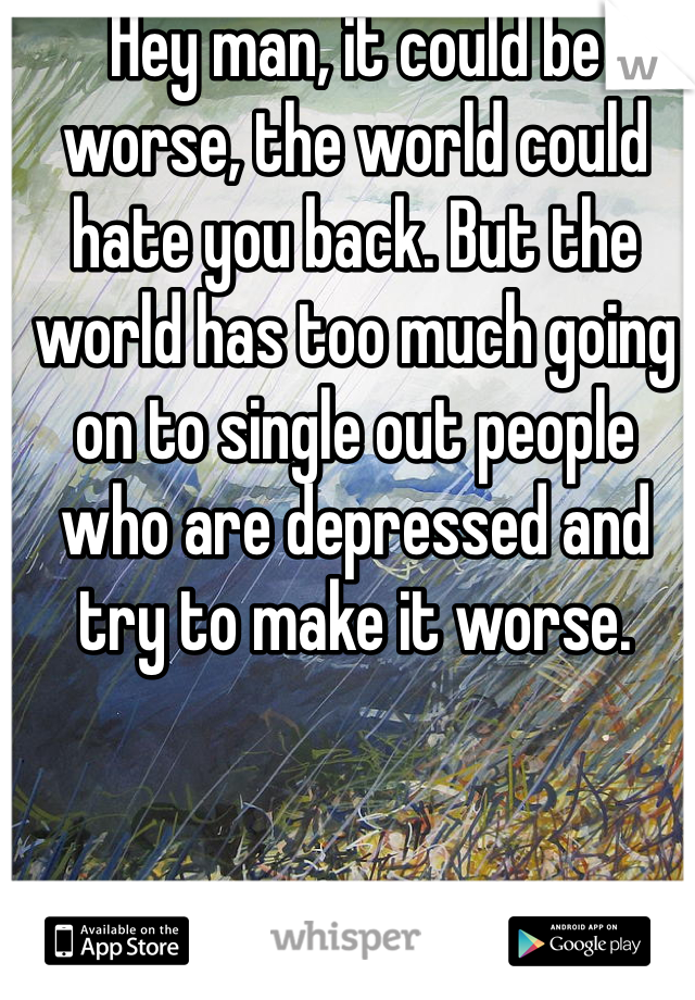 Hey man, it could be worse, the world could hate you back. But the world has too much going on to single out people who are depressed and try to make it worse.