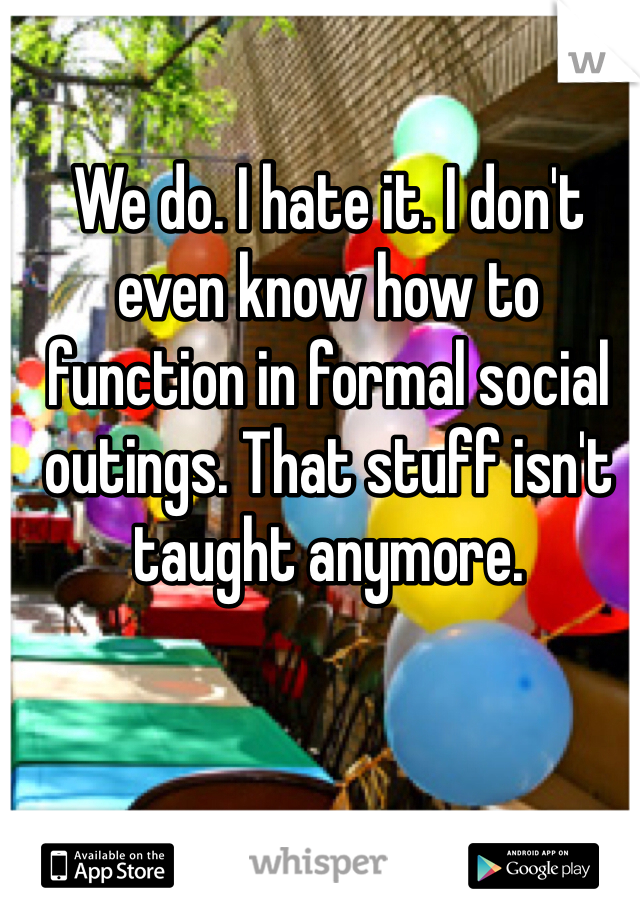 We do. I hate it. I don't even know how to function in formal social outings. That stuff isn't taught anymore. 