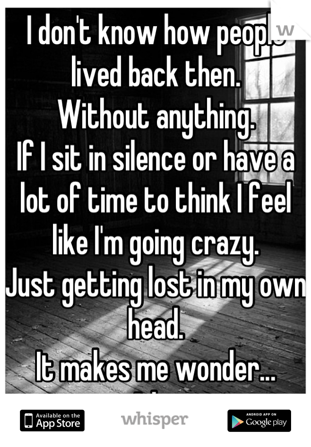 I don't know how people lived back then.
Without anything.
If I sit in silence or have a lot of time to think I feel like I'm going crazy.
Just getting lost in my own head.
It makes me wonder...
A lot
