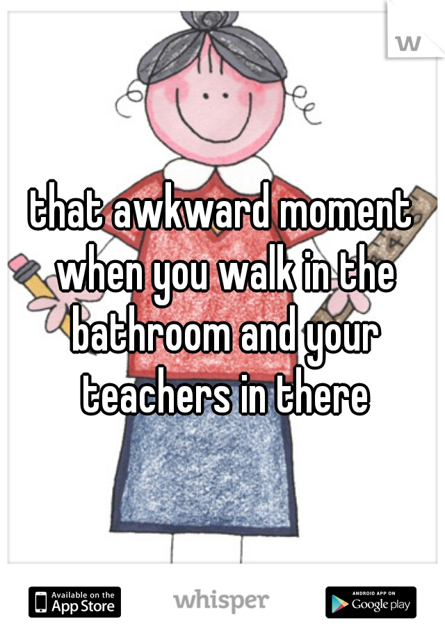 that awkward moment when you walk in the bathroom and your teachers in there