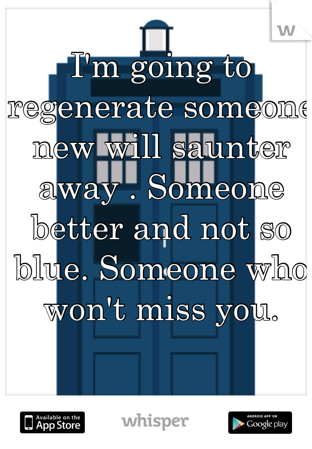 I'm going to regenerate someone new will saunter away . Someone better and not so blue. Someone who won't miss you.  