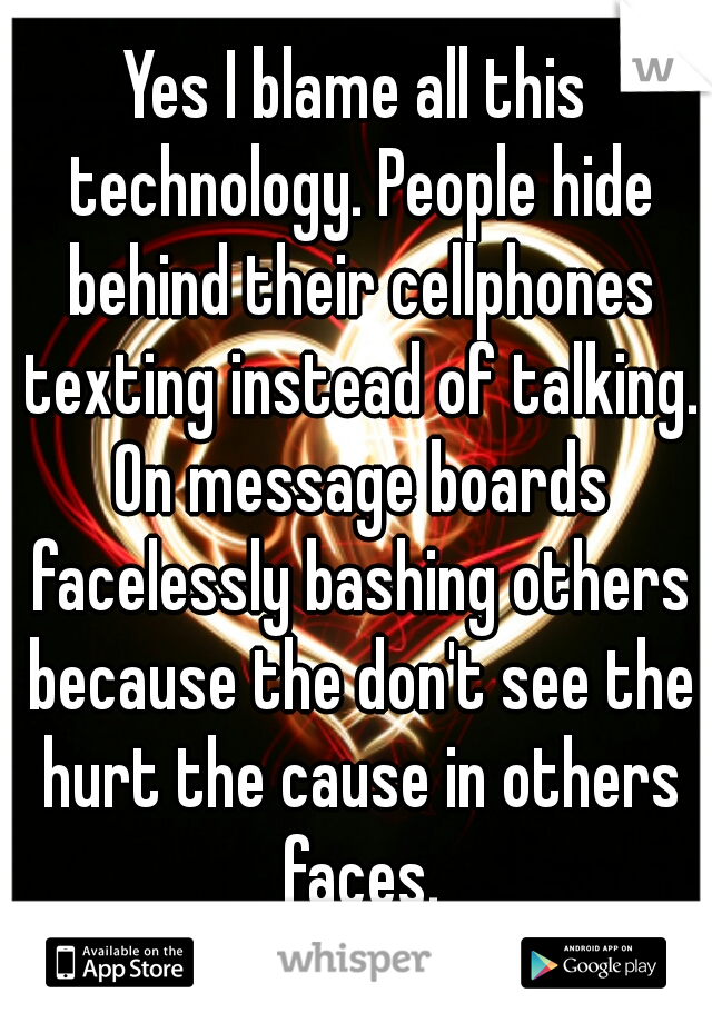 Yes I blame all this technology. People hide behind their cellphones texting instead of talking. On message boards facelessly bashing others because the don't see the hurt the cause in others faces.