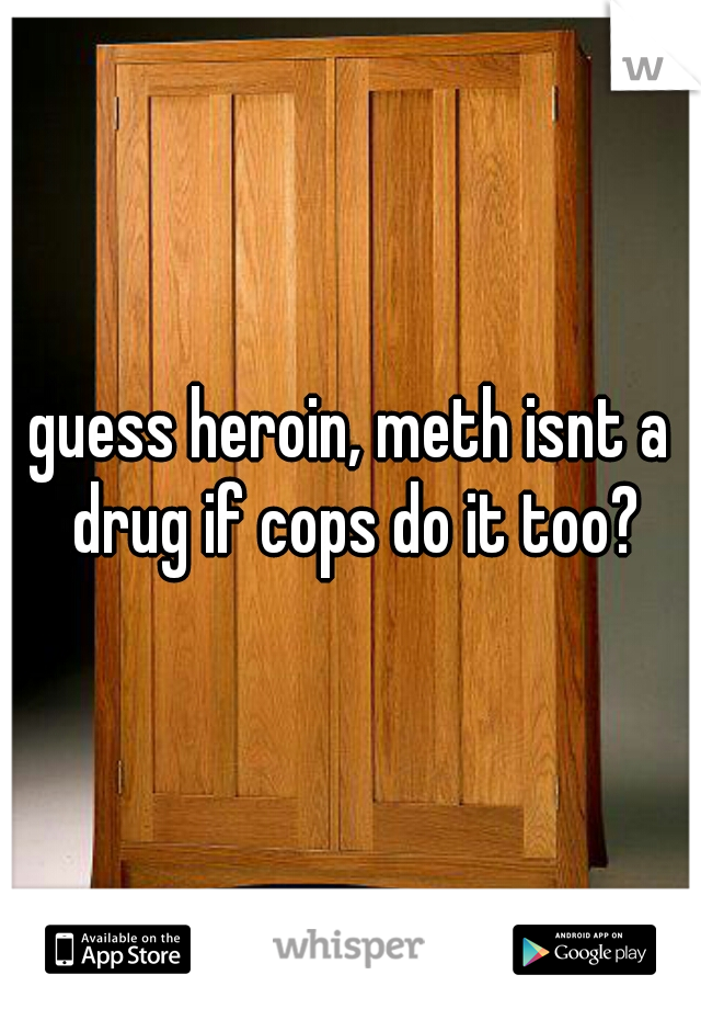 guess heroin, meth isnt a drug if cops do it too?