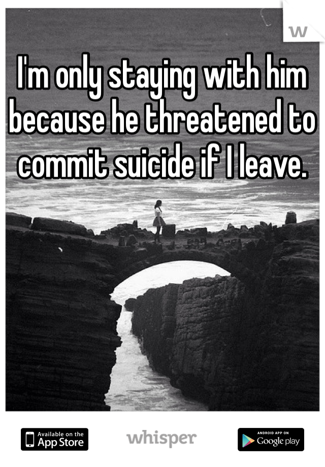 I'm only staying with him because he threatened to commit suicide if I leave.