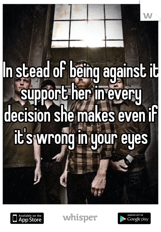 In stead of being against it support her in every decision she makes even if it's wrong in your eyes