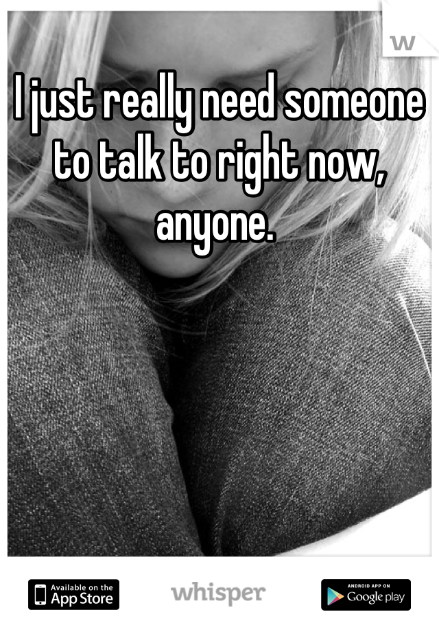 I just really need someone to talk to right now, anyone. 