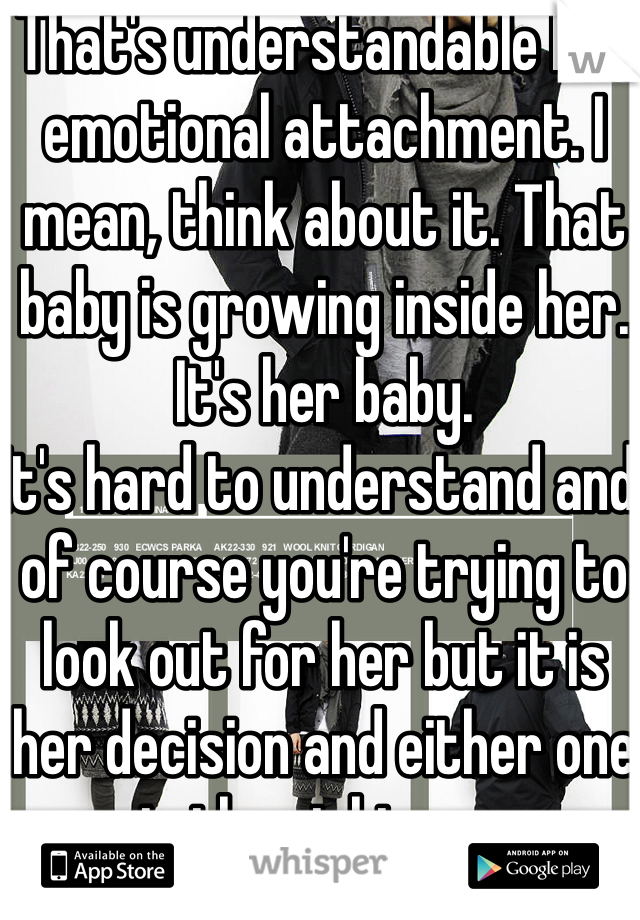 That's understandable but emotional attachment. I mean, think about it. That baby is growing inside her. It's her baby. 
It's hard to understand and of course you're trying to look out for her but it is her decision and either one is the right one. 
