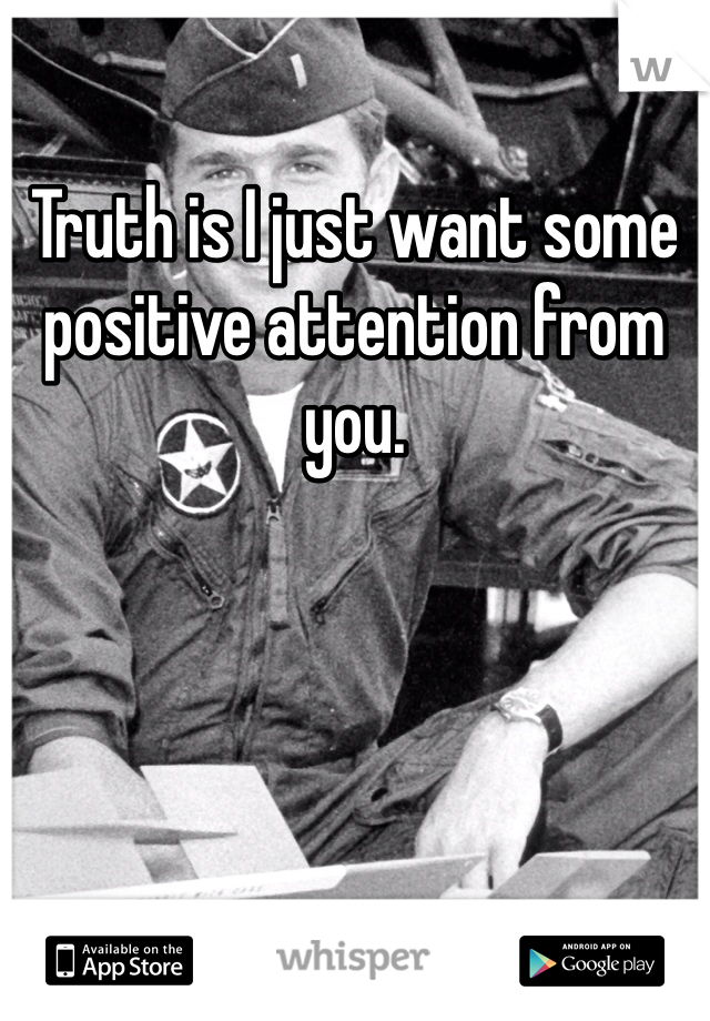 Truth is I just want some positive attention from you. 