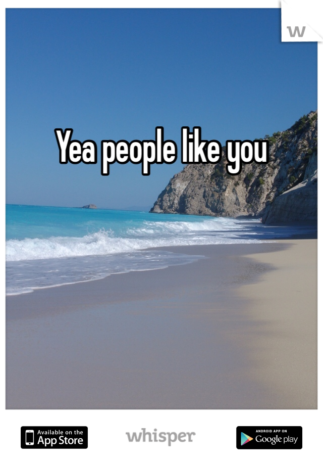 Yea people like you
