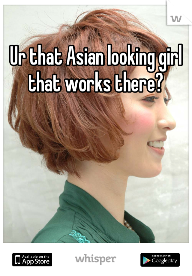 Ur that Asian looking girl that works there?
