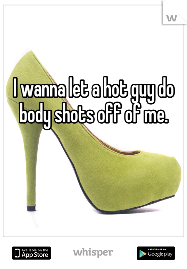 I wanna let a hot guy do body shots off of me. 