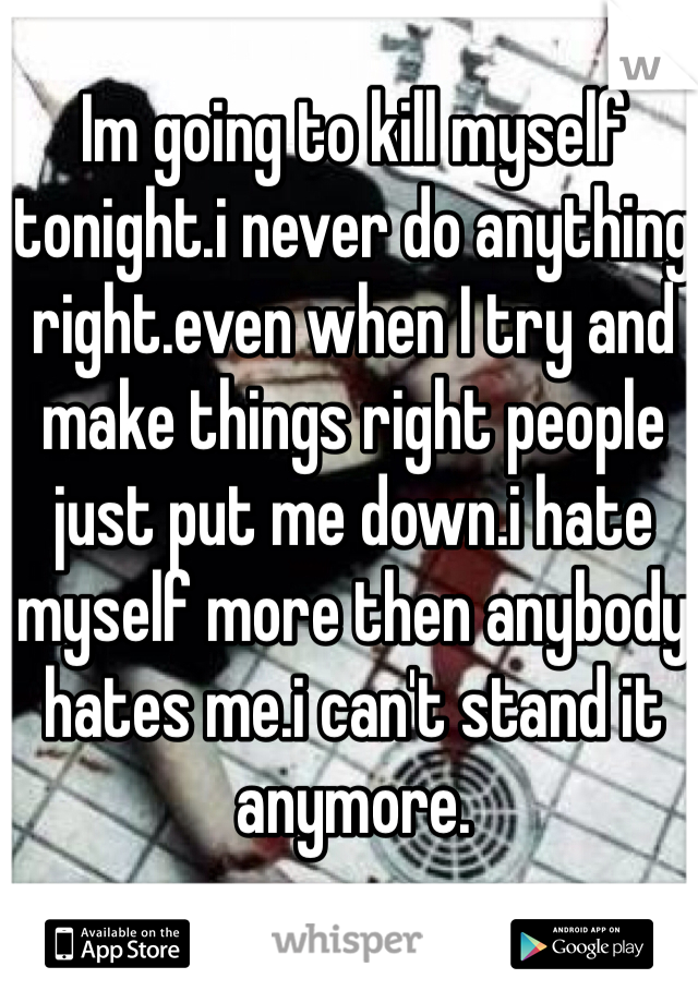 Im going to kill myself tonight.i never do anything right.even when I try and make things right people just put me down.i hate myself more then anybody hates me.i can't stand it anymore.