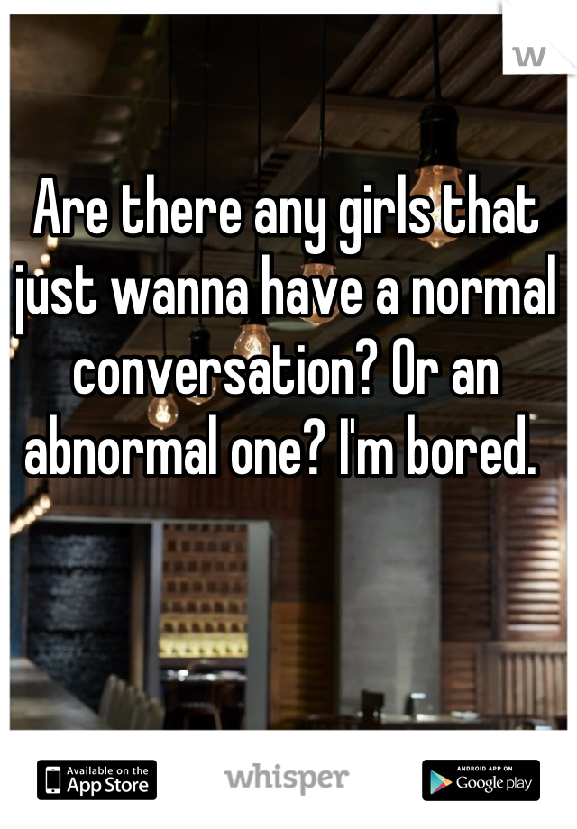 Are there any girls that just wanna have a normal conversation? Or an abnormal one? I'm bored. 