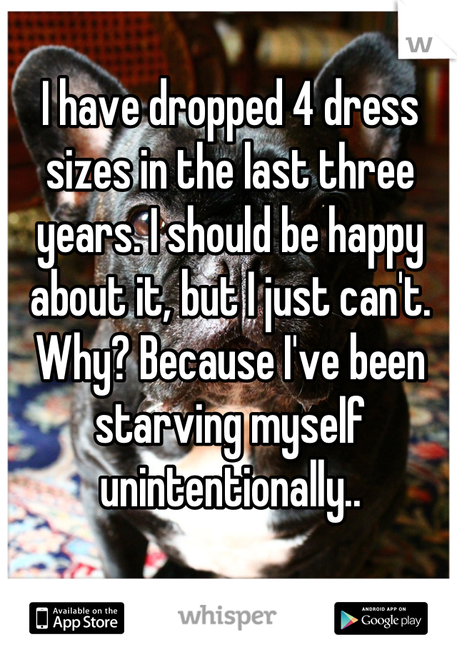 I have dropped 4 dress sizes in the last three years. I should be happy about it, but I just can't. Why? Because I've been starving myself unintentionally..