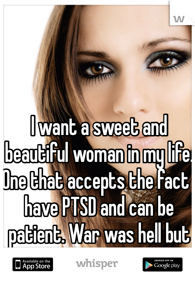 I want a sweet and beautiful woman in my life. One that accepts the fact I have PTSD and can be patient. War was hell but relationships are crazy lol
