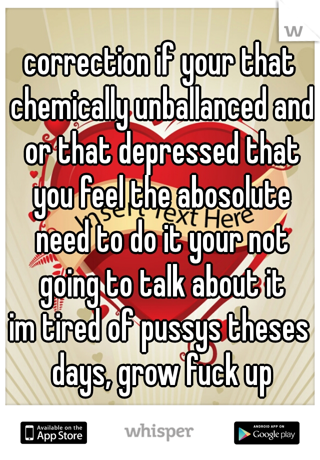 correction if your that chemically unballanced and or that depressed that you feel the abosolute need to do it your not going to talk about it
im tired of pussys theses days, grow fuck up