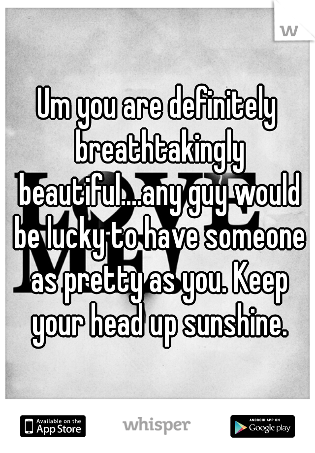 Um you are definitely breathtakingly beautiful....any guy would be lucky to have someone as pretty as you. Keep your head up sunshine.