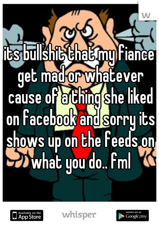 its bullshit that my fiance get mad or whatever cause of a thing she liked on facebook and sorry its shows up on the feeds on what you do.. fml