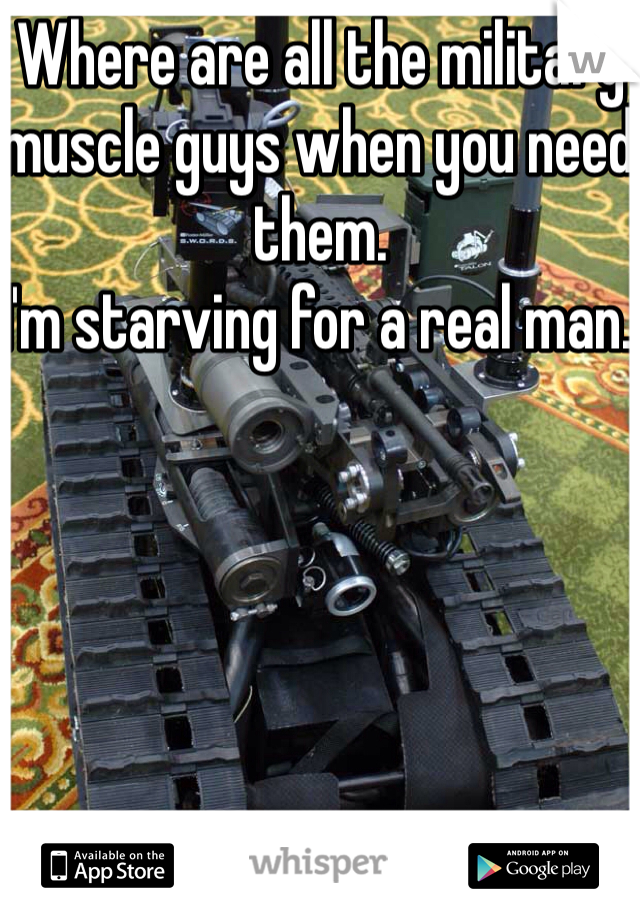 Where are all the military muscle guys when you need them. 
I'm starving for a real man. 