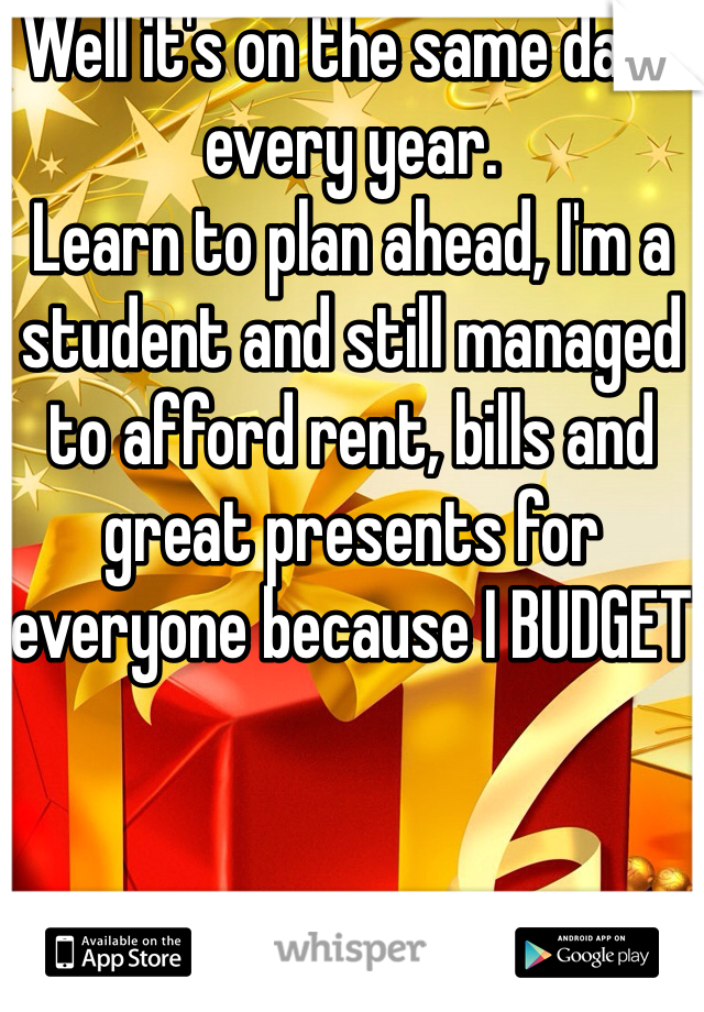 Well it's on the same date every year.
Learn to plan ahead, I'm a student and still managed to afford rent, bills and great presents for everyone because I BUDGET 