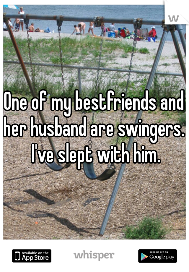 One of my bestfriends and her husband are swingers.  I've slept with him.