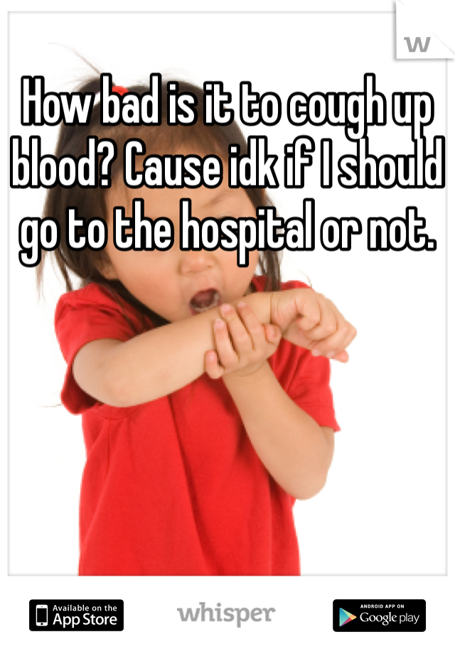 How bad is it to cough up blood? Cause idk if I should go to the hospital or not.
