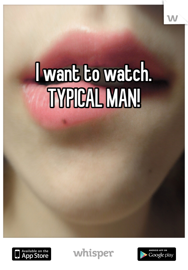 I want to watch. 
TYPICAL MAN!
