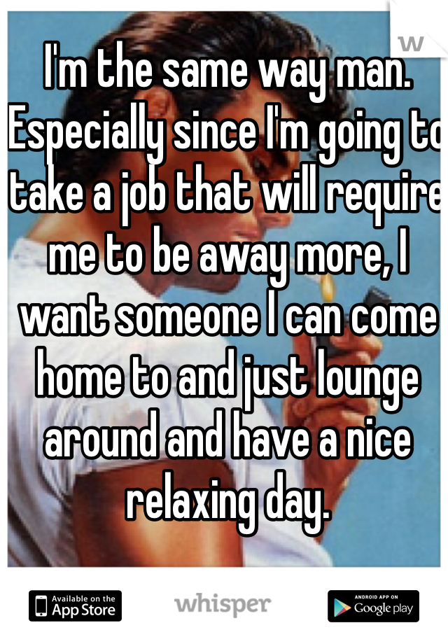 I'm the same way man. Especially since I'm going to take a job that will require me to be away more, I want someone I can come home to and just lounge around and have a nice relaxing day. 