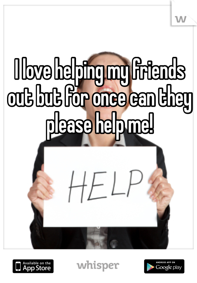 I love helping my friends out but for once can they please help me! 