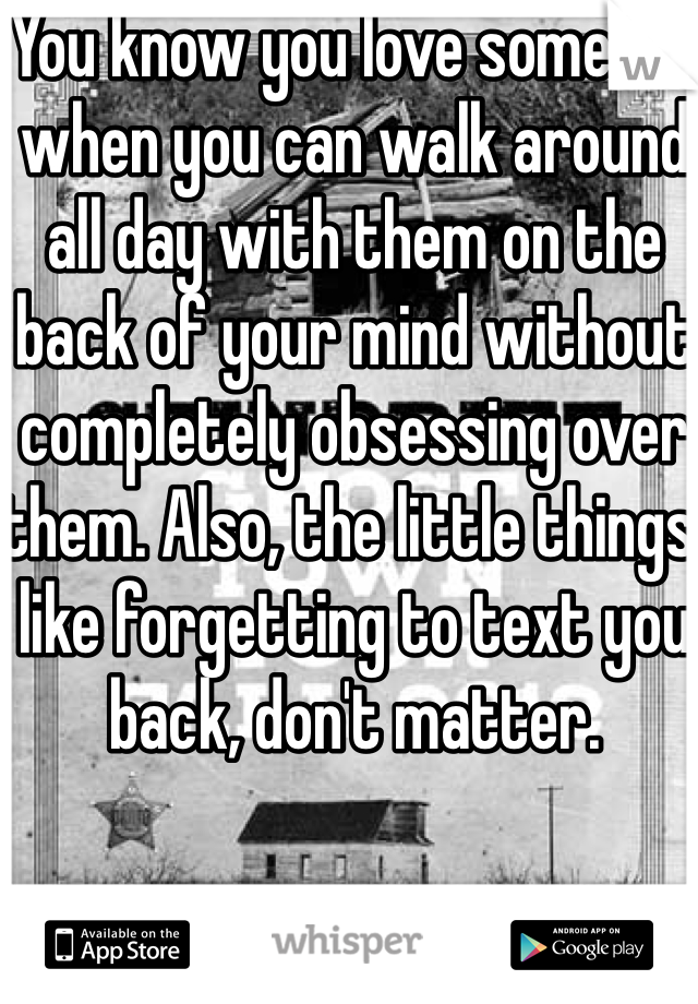 You know you love someone when you can walk around all day with them on the back of your mind without completely obsessing over them. Also, the little things, like forgetting to text you back, don't matter. 