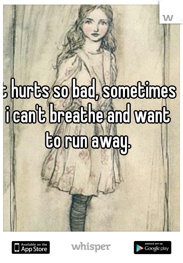 It hurts so bad, sometimes i can't breathe and want to run away.