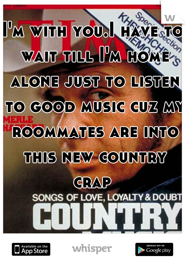 I'm with you.I have to wait till I'm home alone just to listen to good music cuz my roommates are into this new country crap 