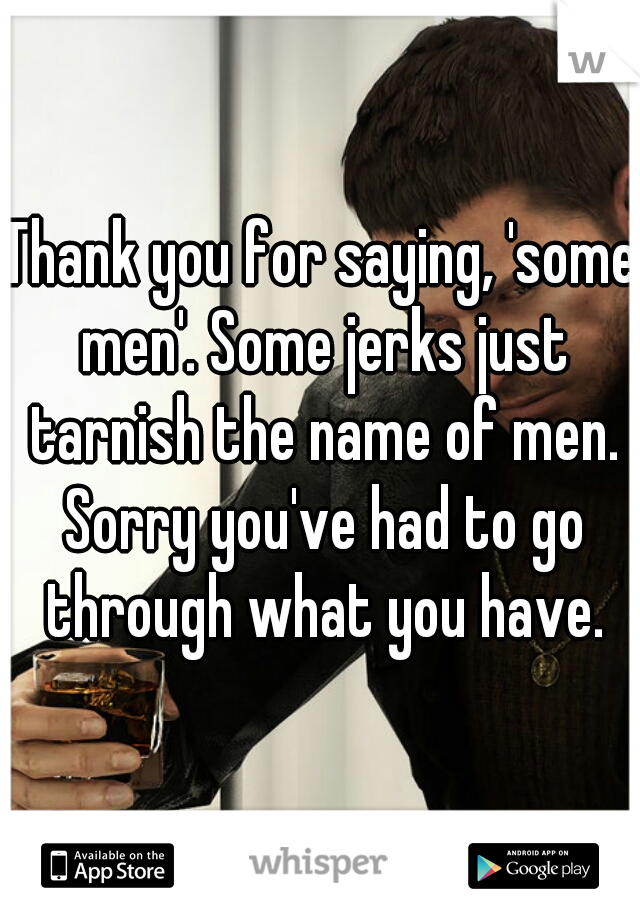 Thank you for saying, 'some men'. Some jerks just tarnish the name of men. Sorry you've had to go through what you have.